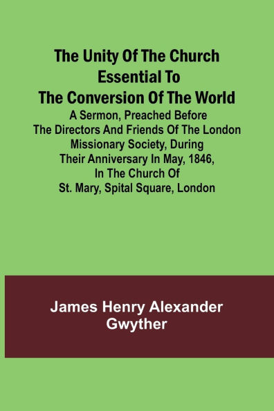 The Unity of the Church Essential to the Conversion of the World; A Sermon, Preached Before the Directors and Friends of the London Missionary Society, During Their Anniversary in May, 1846, in the Church of St. Mary, Spital Square, London