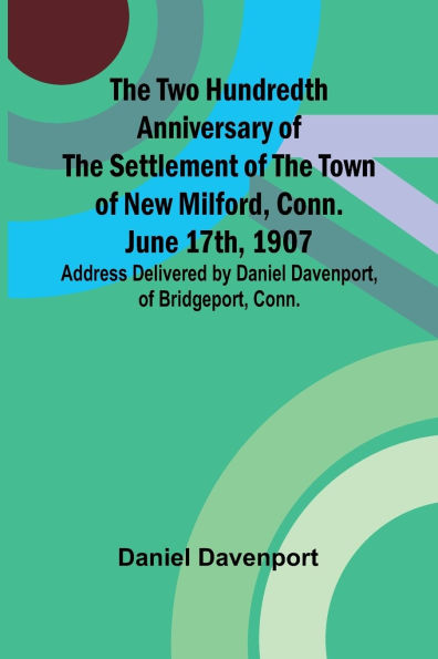 The Two Hundredth Anniversary of the Settlement of the Town of New Milford, Conn. June 17th, 1907 Address Delivered by Daniel Davenport, of Bridgeport, Conn.