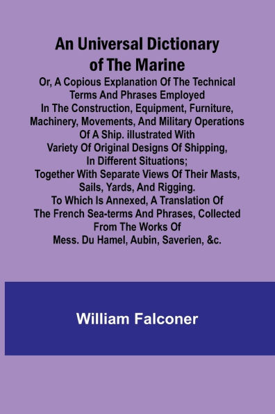 An Universal Dictionary of the Marine; Or, a Copious Explanation of the Technical Terms and Phrases Employed in the Construction, Equipment, Furniture, Machinery, Movements, and Military Operations of a Ship. Illustrated With Variety of Original Designs