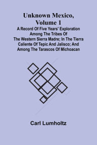 Title: Unknown Mexico, Volume 1; A Record of Five Years' Exploration Among the Tribes of the Western Sierra Madre; In the Tierra Caliente of Tepic and Jalisco; and Among the Tarascos of Michoacan, Author: Carl Lumholtz