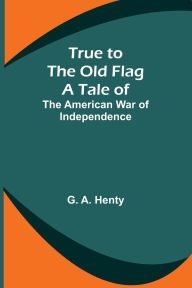 Title: True to the Old Flag: A Tale of the American War of Independence, Author: G A Henty