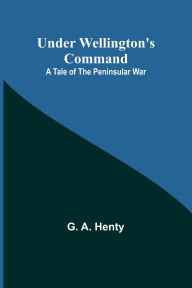 Title: Under Wellington's Command: A Tale of the Peninsular War, Author: G A Henty