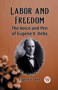 Title: Labor and Freedom The Voice and Pen of Eugene V. Debs, Author: Eugene V Debs