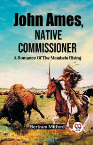 Title: John Ames, Native Commissioner A Romance Of The Matabele Rising, Author: Bertram Mitford