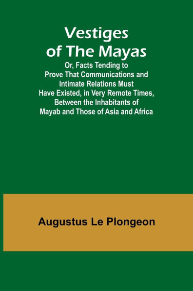 Vestiges of the Mayas; Or, Facts Tending to Prove That Communications and Intimate Relations Must Have Existed, in Very Remote Times, Between the Inhabitants of Mayab and Those of Asia and Africa