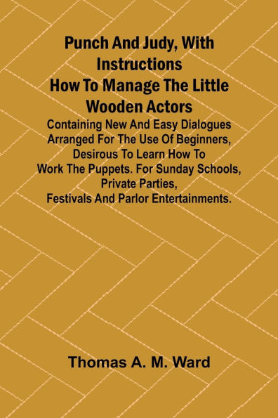 Punch and Judy, with Instructions How to Manage the Little Wooden Actors; Containing New and Easy Dialogues Arranged for the Use of Beginners, Desirous to Learn How to Work the Puppets. For Sunday Schools, Private Parties, Festivals and Parlor Entertainme