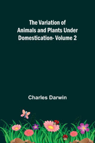 Title: The Variation of Animals and Plants under Domestication - Volume 2, Author: Charles Darwin