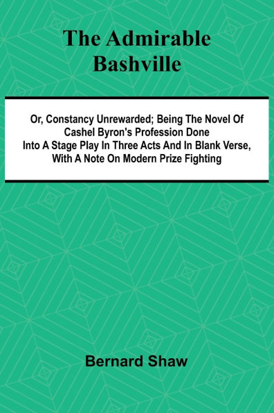 The Admirable Bashville; Or, Constancy Unrewarded; Being the Novel of Cashel Byron's Profession Done into a Stage Play in Three Acts and in Blank Verse, with a Note on Modern Prize Fighting