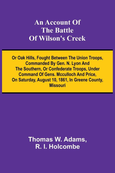 An Account of the Battle of Wilson's Creek; or Oak hills, fought between the Union troops, commanded by Gen. N. Lyon and the Southern, or Confederate troops, under command of Gens. McCulloch and Price, on Saturday, August 10, 1861, in Greene county, Miss
