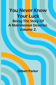 Title: You Never Know Your Luck; being the story of a matrimonial deserter. Volume 2., Author: Gilbert Parker