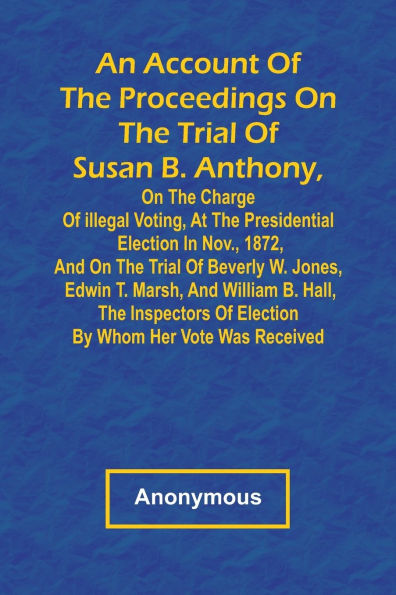 An Account of the Proceedings on the Trial of Susan B. Anthony, on the Charge of Illegal Voting, at the Presidential Election in Nov., 1872, and on the Trial of Beverly W. Jones, Edwin T. Marsh, and William B. Hall, the Inspectors of Election by Whom Her