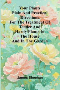 Title: Your Plants Plain and Practical Directions for the Treatment of Tender and Hardy Plants in the House and in the Garden, Author: James  Sheehan