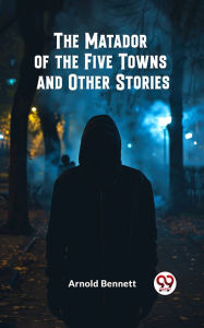 Title: The Matador of the Five Towns and Other Stories, Author: Arnold Bennett