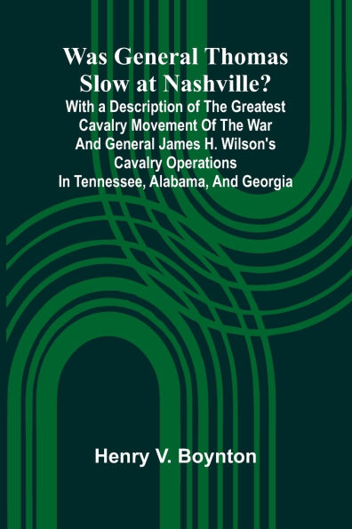 Was General Thomas Slow At Nashville? With A Description Of The Greatest Cavalry Movement Of The War And General James H. Wilson'S Cavalry Operations In Tennessee, Alabama, And Georgia
