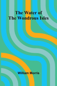Title: The Water Of The Wondrous Isles, Author: William Morris