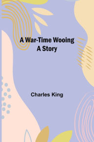 Title: A War-Time Wooing: A Story, Author: Charles King