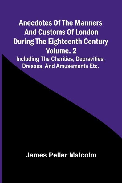 Anecdotes of the Manners and Customs of London during the Eighteenth Century; Vol. 2 Including the Charities, Depravities, Dresses, and Amusements etc.