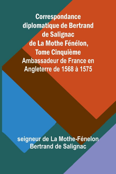 Correspondance diplomatique de Bertrand de Salignac de La Mothe Fï¿½nï¿½lon, Tome Cinquiï¿½me; Ambassadeur de France en Angleterre de 1568 ï¿½ 1575
