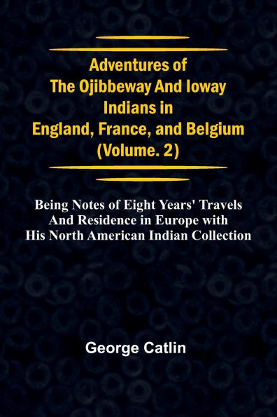 Adventures of the Ojibbeway and Ioway Indians in England, France, and Belgium; Vol. 2; being Notes of Eight Years' Travels and Residence in Europe with his North American Indian Collection