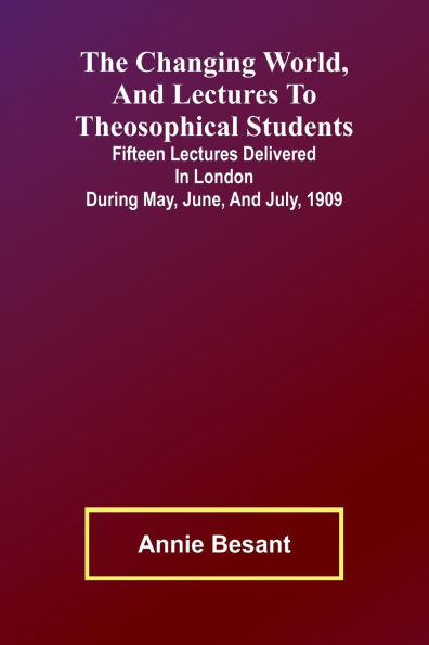 The Changing world, and lectures to theosophical students; Fifteen lectures delivered in London during May, June, and July, 1909