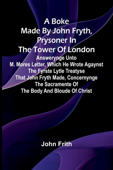 A Boke Made By John Fryth, Prysoner In The Tower Of London; Answerynge Unto M. Mores Letter, Which He Wrote Agaynst The Fyrste Lytle Treatyse That John Fryth Made, Concernynge The Sacramente Of The Body And Bloude Of Christ