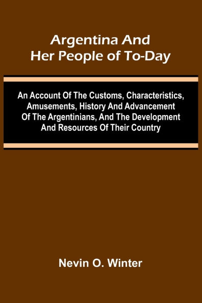 Argentina And Her People Of To-Day; An Account Of The Customs, Characteristics, Amusements, History And Advancement Of The Argentinians, And The Development And Resources Of Their Country