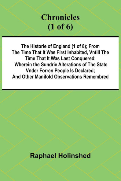 Chronicles (1 of 6): The Historie of England (1 of 8); From the Time That It Was First Inhabited, Vntill the Time That It Was Last Conquered: Wherein the Sundrie Alterations of the State Vnder Forren People Is Declared; And Other Manifold Observations Rem