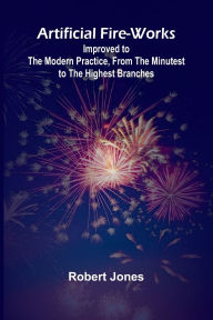 Title: Artificial Fire-Works; Improved To The Modern Practice, From The Minutest To The Highest Branches, Author: Robert Jones