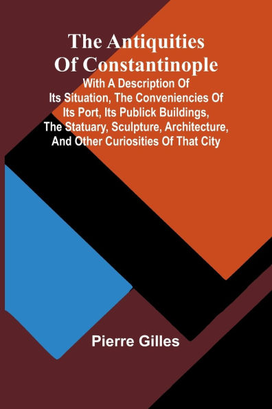 The Antiquities of Constantinople; With a Description of Its Situation, the Conveniencies of Its Port, Its Publick Buildings, the Statuary, Sculpture, Architecture, and Other Curiosities of That City