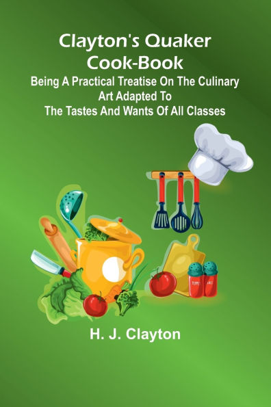 Clayton'S Quaker Cook-Book; Being A Practical Treatise On The Culinary Art Adapted To The Tastes And Wants Of All Classes