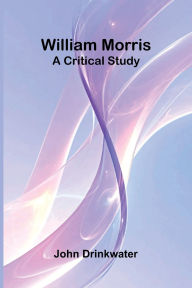 Title: William Morris: A Critical Study, Author: John Drinkwater
