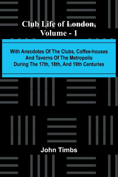 Club Life Of London, Vol. 1; With Anecdotes Of The Clubs, Coffee-Houses And Taverns Of The Metropolis During The 17Th, 18Th, And 19Th Centuries