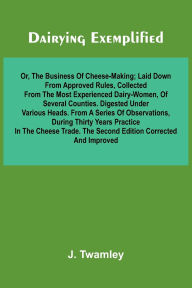 Title: Dairying Exemplified, Or, The Business Of Cheese-Making; Laid Down From Approved Rules, Collected From The Most Experienced Dairy-Women, Of Several Counties.Digested Under Various Heads. From A Series Of Observations, During Thirty Years Practice In The C, Author: J Twamley
