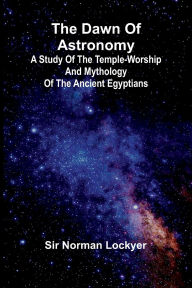 Title: The Dawn Of Astronomy; A Study Of The Temple-Worship And Mythology Of The Ancient Egyptians, Author: Norman Lockyer
