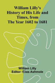 Title: William Lilly's History of His Life and Times, from the Year 1602 to 1681, Author: William Lilly
