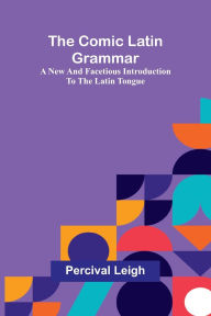 Title: The Comic Latin Grammar: A New And Facetious Introduction To The Latin Tongue, Author: Percival Leigh