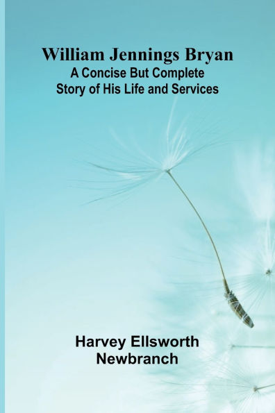 William Jennings Bryan: A Concise But Complete Story of His Life and Services