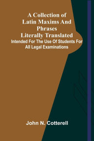 Title: A Collection Of Latin Maxims And Phrases Literally Translated; Intended For The Use Of Students For All Legal Examinations, Author: John N Cotterell