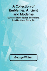 Title: A Collection Of Emblemes, Ancient And Moderne; Quickened With Metrical Illustrations, Both Morall And Divine, Etc., Author: George Wither