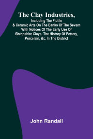Title: The Clay Industries, Including The Fictile & Ceramic Arts On The Banks Of The Severn With Notices Of The Early Use Of Shropshire Clays, The History Of Pottery, Porcelain, &C. In The District, Author: John Randall
