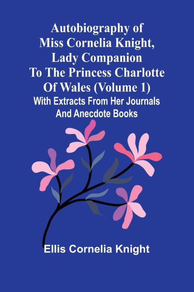Autobiography Of Miss Cornelia Knight, Lady Companion To The Princess Charlotte Of Wales (Volume 1) With Extracts From Her Journals And Anecdote Books