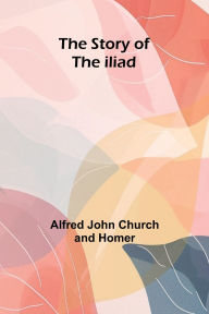 Title: The Story Of The Iliad, Author: Alfred John Church