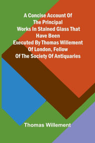Title: A Concise account of the principal works in stained glass that have been executed by Thomas Willement of London, Fellow of the Society of Antiquaries, Author: Thomas Willement