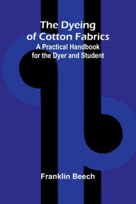Title: The Dyeing of Cotton Fabrics: A Practical Handbook for the Dyer and Student, Author: Franklin Beech