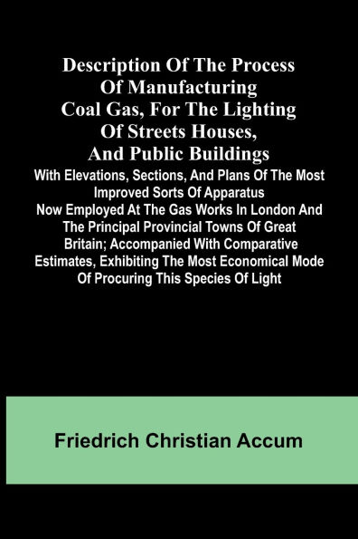 Description Of The Process Of Manufacturing Coal Gas, For The Lighting Of Streets Houses, And Public Buildings; With Elevations, Sections, And Plans Of The Most Improved Sorts Of Apparatus Now Employed At The Gas Works In London And The Principal Provinci