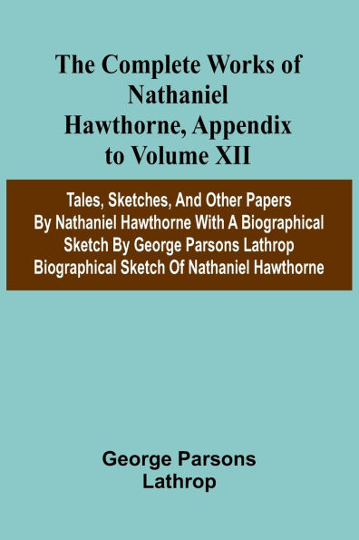 The Complete Works of Nathaniel Hawthorne, Appendix to Volume XII: Tales, Sketches, and other Papers by Nathaniel Hawthorne with a Biographical Sketch by George Parsons Lathrop Biographical Sketch of Nathaniel Hawthorne