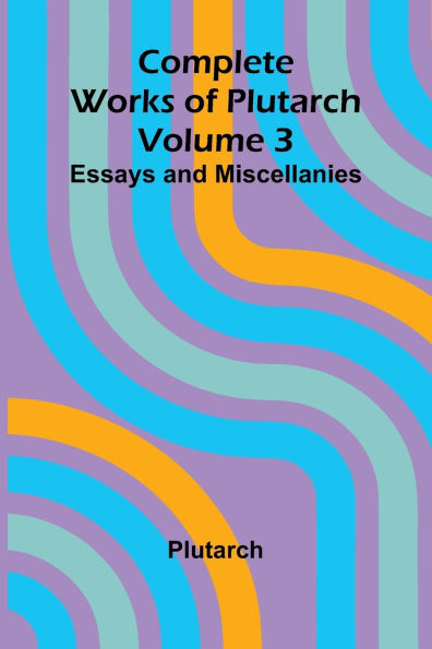 Complete Works of Plutarch Volume 3: Essays and Miscellanies