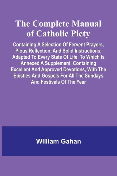 The Complete Manual Of Catholic Piety; Containing A Selection Of Fervent Prayers, Pious Reflection, And Solid Instructions, Adapted To Every State Of Life. To Which Is Annexed A Supplement, Containing Excellent And Approved Devotions, With The Epistles An