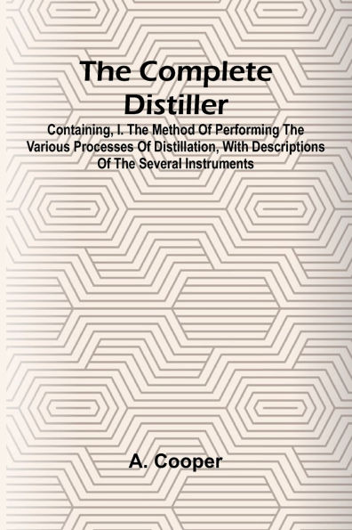 The Complete Distiller; Containing, I. The Method Of Performing The Various Processes Of Distillation, With Descriptions Of The Several Instruments: The Whole Doctrine Of Fermentation: The Manner Of Drawing Spirits From Malt, Raisins, Molasses, Sugar, &C.