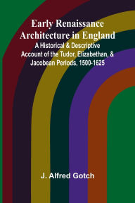 Title: Early Renaissance Architecture In England; A Historical & Descriptive Account Of The Tudor, Elizabethan, & Jacobean Periods, 1500-1625, Author: J Alfred Gotch